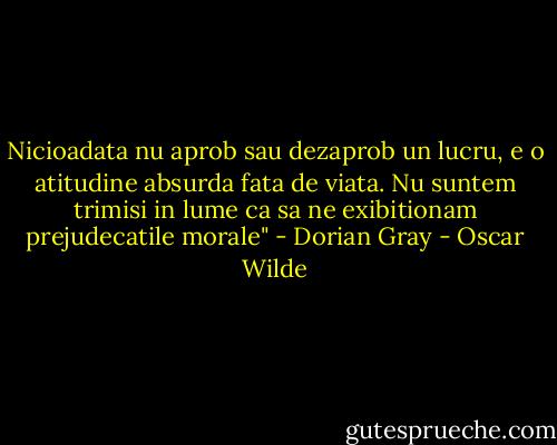 Nicioadata nu aprob sau dezaprob un lucru, e o atitudine absurda fata de viata. Nu suntem trimisi in lume ca sa ne exibitionam prejudecatile morale" - Dorian Gray - Oscar Wilde