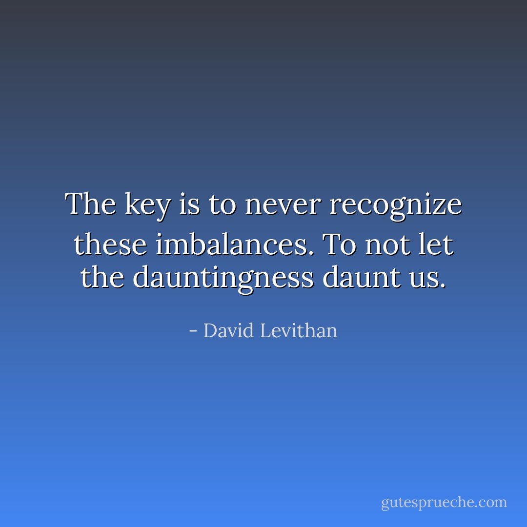The key is to never recognize these imbalances. To not let the dauntingness daunt us. - David Levithan