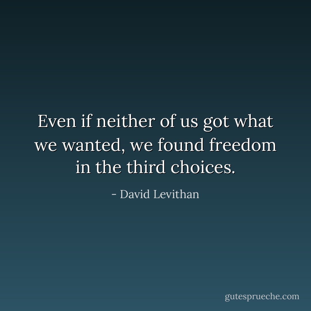 Even if neither of us got what we wanted, we found freedom in the third choices. - David Levithan