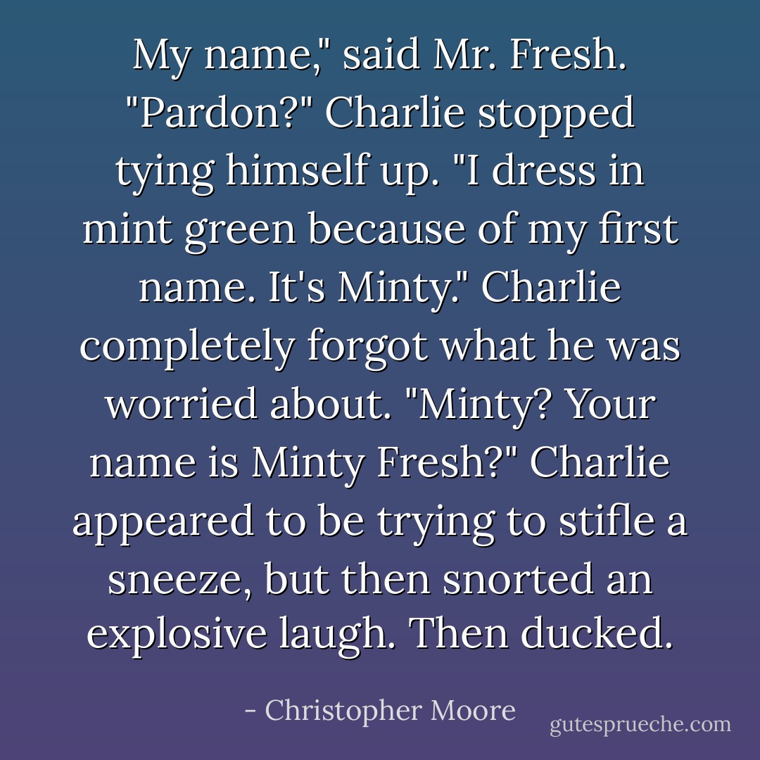 My name," said Mr. Fresh.<br />"Pardon?" Charlie stopped tying himself up.<br />"I dress in mint green because of my first name. It's Minty."<br />Charlie completely forgot what he was worried about. "Minty? Your name is Minty Fresh?"<br />Charlie appeared to be trying to stifle a sneeze, but then snorted an explosive laugh. Then ducked. - Christopher Moore