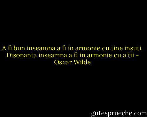 A fi bun inseamna a fi in armonie cu tine insuti. Disonanta inseamna a fi in armonie cu altii - Oscar Wilde