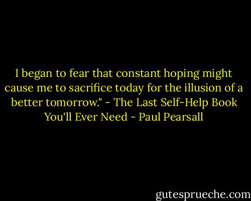 I began to fear that constant hoping might cause me to sacrifice today for the illusion of a better tomorrow." - The Last Self-Help Book You'll Ever Need - Paul Pearsall