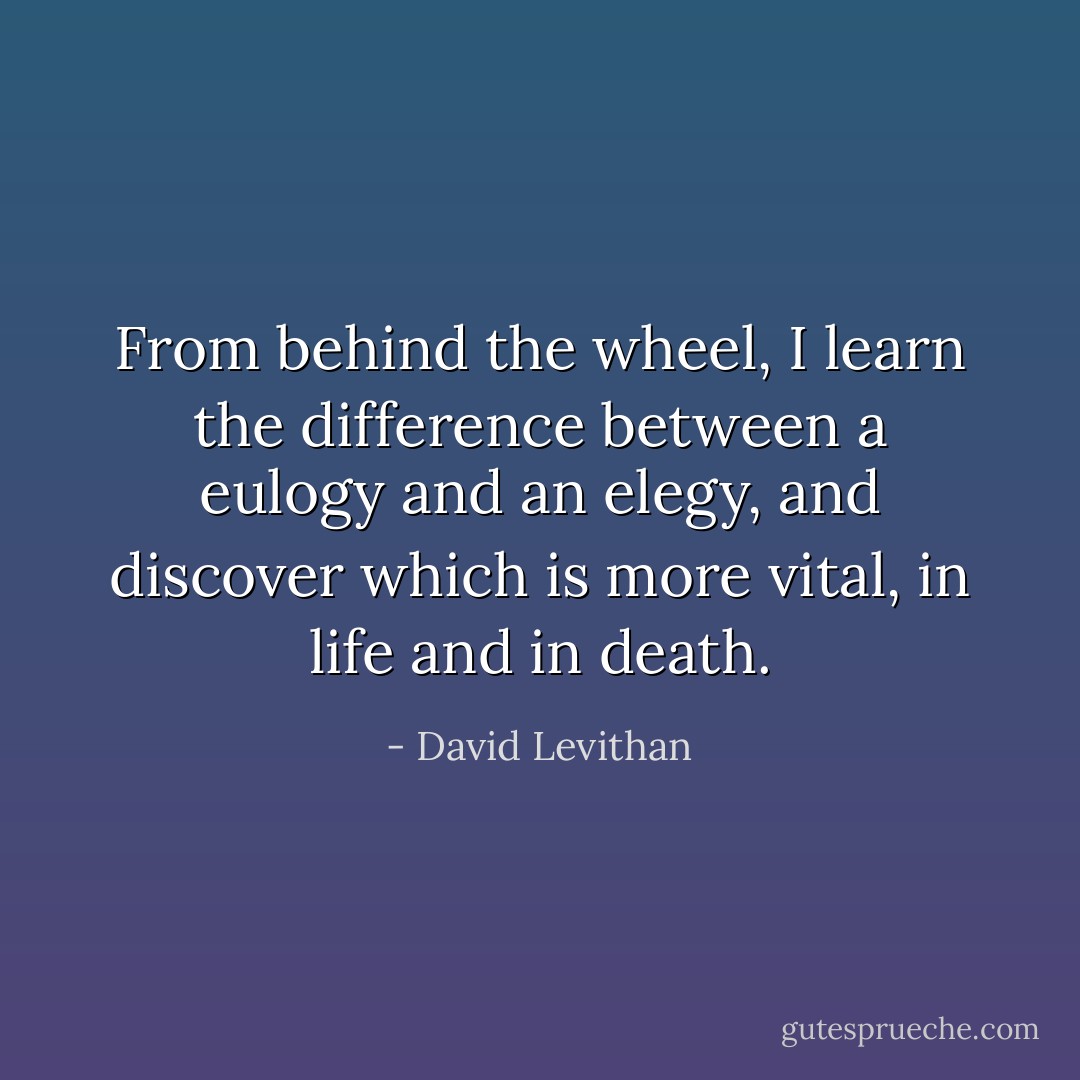 From behind the wheel, I learn the difference between a eulogy and an elegy, and discover which is more vital, in life and in death. - David Levithan