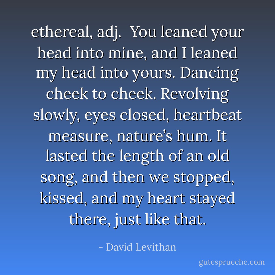 <b>ethereal</b>, <i>adj</i>.<br /><br />You leaned your head into mine, and I leaned my head into yours. Dancing cheek to cheek. Revolving slowly, eyes closed, heartbeat measure, nature’s hum. It lasted the length of an old song, and then we stopped, kissed, and my heart stayed there, just like that. - David Levithan