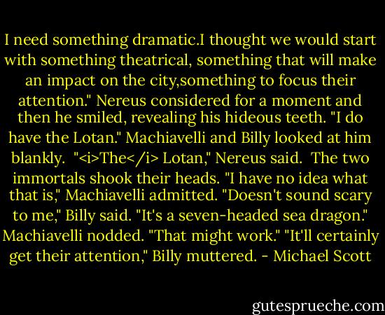 I need something dramatic.I thought we would start with something theatrical, something that will make an impact on the city,something to focus their attention."<br />Nereus considered for a moment and then he smiled, revealing his hideous teeth. "I do have the Lotan."<br />Machiavelli and Billy looked at him blankly. <br />"<i>The</i> Lotan," Nereus said. <br />The two immortals shook their heads. "I have no idea what that is," Machiavelli admitted.<br />"Doesn't sound scary to me," Billy said.<br />"It's a seven-headed sea dragon."<br />Machiavelli nodded. "That might work."<br />"It'll certainly get their attention," Billy muttered. - Michael Scott