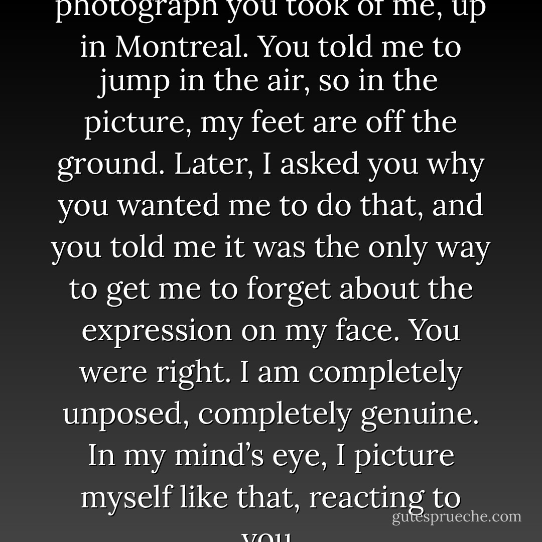 And I told you: I think of a photograph you took of me, up in Montreal. You told me to jump in the air, so in the picture, my feet are off the ground. Later, I asked you why you wanted me to do that, and you told me it was the only way to get me to forget about the expression on my face. You were right. I am completely unposed, completely genuine. In my mind’s eye, I picture myself like that, reacting to you. - David Levithan