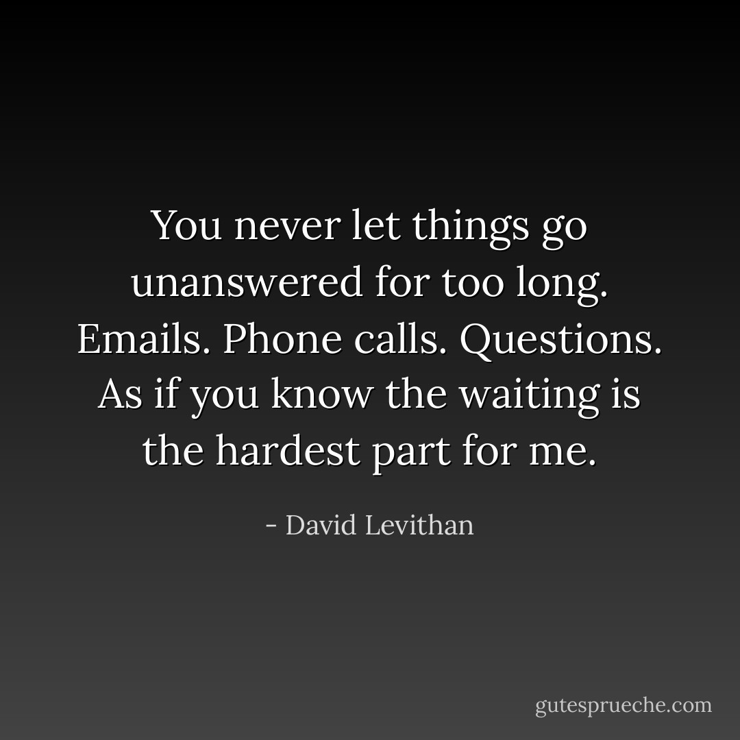 You never let things go unanswered for too long. Emails. Phone calls. Questions. As if you know the waiting is the hardest part for me. - David Levithan
