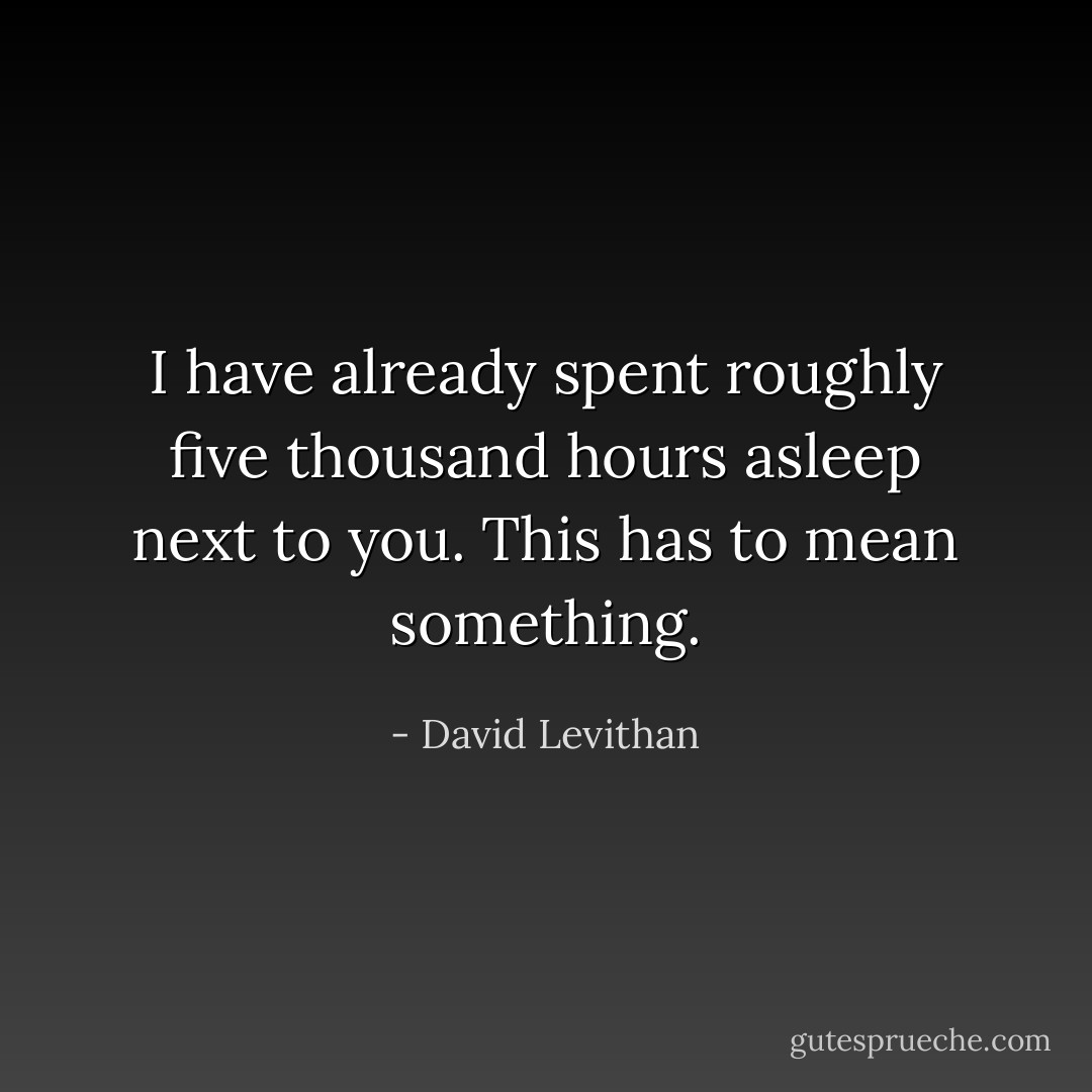 I have already spent roughly five thousand hours asleep next to you. This has to mean something. - David Levithan