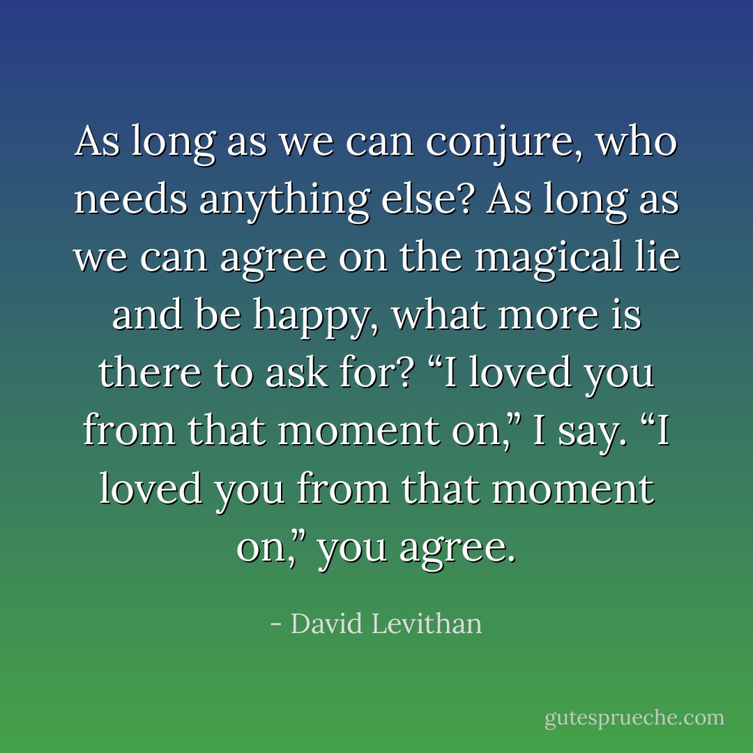 As long as we can conjure, who needs anything else? As long as we can agree on the magical lie and be happy, what more is there to ask for?<br />“I loved you from that moment on,” I say.<br />“I loved you from that moment on,” you agree. - David Levithan