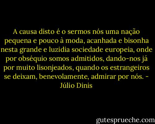 A causa disto é o sermos nós uma nação pequena e pouco à moda, acanhada e bisonha nesta grande e luzidia sociedade europeia, onde por obséquio somos admitidos, dando-nos já por muito lisonjeados, quando os estrangeiros se deixam, benevolamente, admirar por nós. - Júlio Dinis
