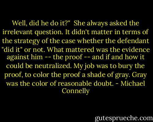 Well, did he do it?"<br /><br />She always asked the irrelevant question. It didn't matter in terms of the strategy of the case whether the defendant "did it" or not. What mattered was the evidence against him -- the proof -- and if and how it could be neutralized. My job was to bury the proof, to color the proof a shade of gray. Gray was the color of reasonable doubt. - Michael Connelly
