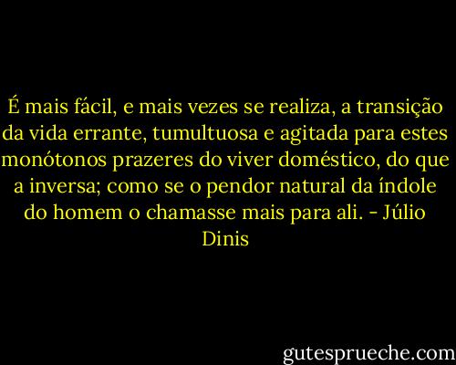 É mais fácil, e mais vezes se realiza, a transição da vida errante, tumultuosa e agitada para estes monótonos prazeres do viver doméstico, do que a inversa; como se o pendor natural da índole do homem o chamasse mais para ali. - Júlio Dinis