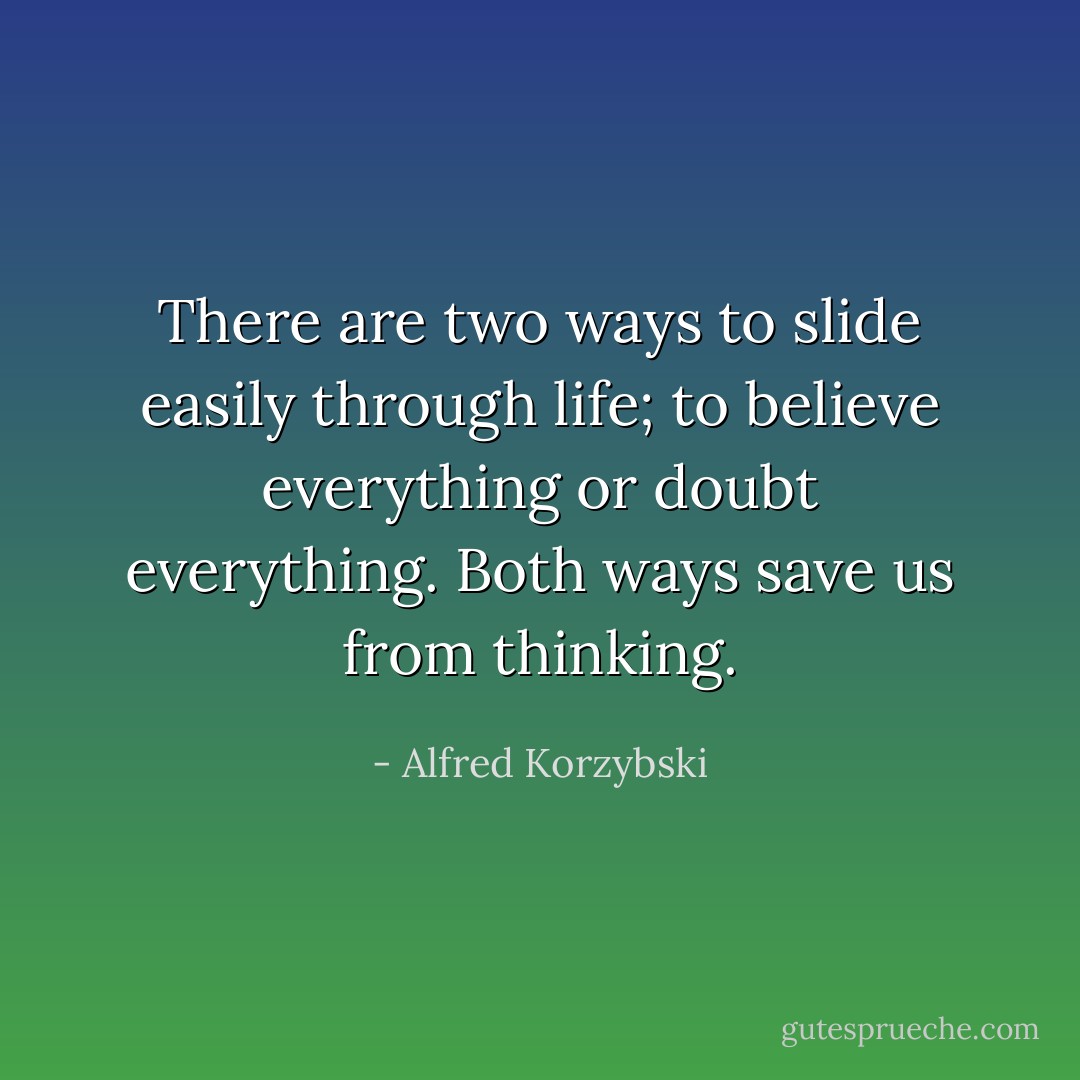 There are two ways to slide easily through life; to believe everything or doubt everything. Both ways save us from thinking. - Alfred Korzybski