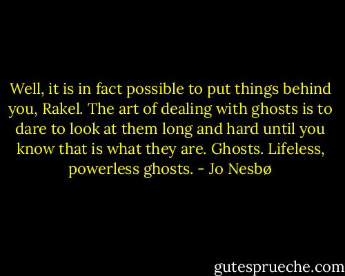 Well, it is in fact possible to put things behind you, Rakel. The art of dealing with ghosts is to dare to look at them long and hard until you know that is what they are. Ghosts. Lifeless, powerless ghosts. - Jo Nesbø