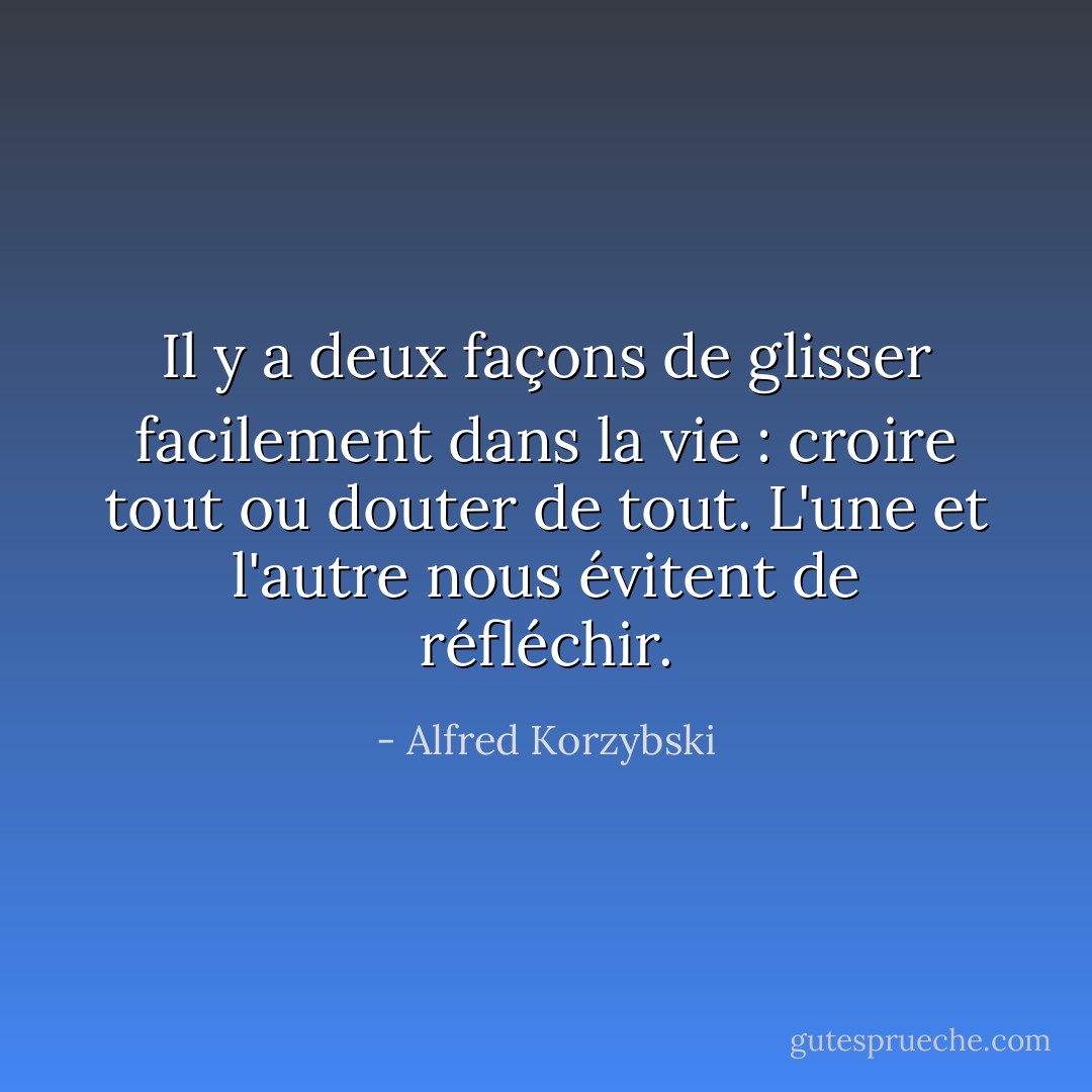 Il y a deux façons de glisser facilement dans la vie : croire tout ou douter de tout. L'une et l'autre nous évitent de réfléchir. - Alfred Korzybski