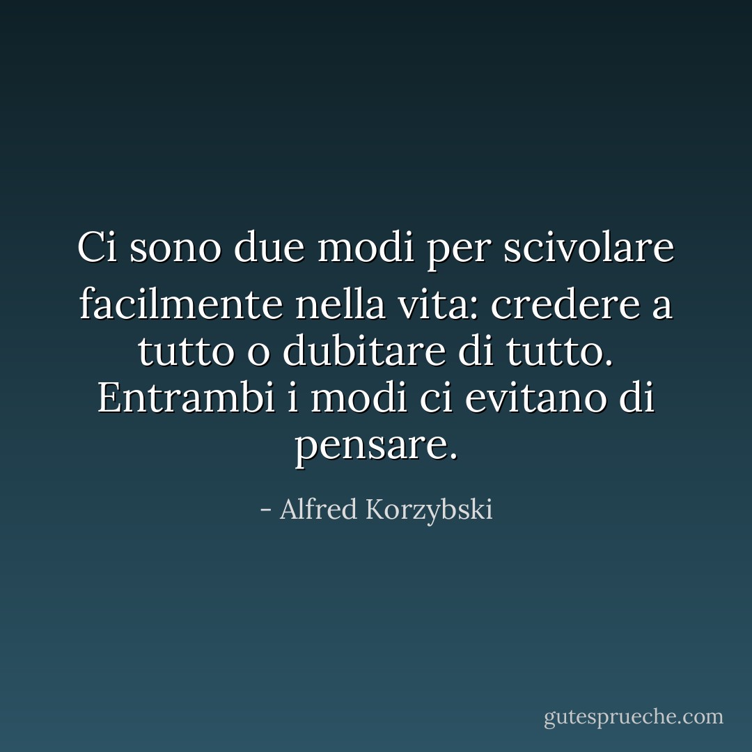 Ci sono due modi per scivolare facilmente nella vita: credere a tutto o dubitare di tutto. Entrambi i modi ci evitano di pensare. - Alfred Korzybski
