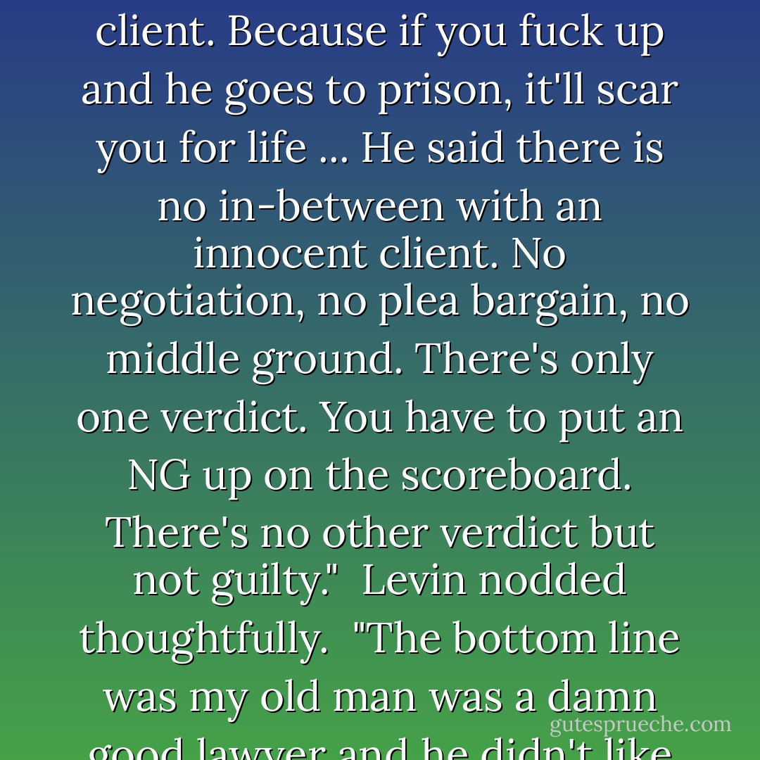 You know what my father said about innocent clients? ... He said the scariest client a lawyer will ever have is an innocent client. Because if you fuck up and he goes to prison, it'll scar you for life ... He said there is no in-between with an innocent client. No negotiation, no plea bargain, no middle ground. There's only one verdict. You have to put an NG up on the scoreboard. There's no other verdict but not guilty."<br /><br />Levin nodded thoughtfully.<br /><br />"The bottom line was my old man was a damn good lawyer and he didn't like having innocent clients," I said. "I'm not sure I do, either. - Michael Connelly
