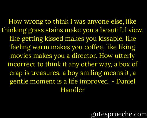 How wrong to think I was anyone else, like thinking grass stains make you a beautiful view, like getting kissed makes you kissable, like feeling warm makes you coffee, like liking movies makes you a director. How utterly incorrect to think it any other way, a box of crap is treasures, a boy smiling means it, a gentle moment is a life improved. - Daniel Handler
