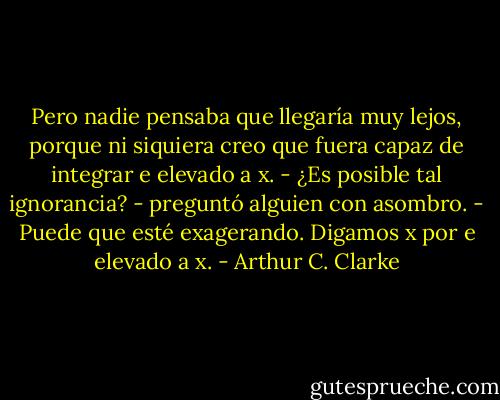 Pero nadie pensaba que llegaría muy lejos, porque ni siquiera creo que fuera capaz de integrar e elevado a x.<br />- ¿Es posible tal ignorancia? - preguntó alguien con asombro.<br />- Puede que esté exagerando. Digamos x por e elevado a x. - Arthur C. Clarke