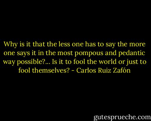 Why is it that the less one has to say the more one says it in the most pompous and pedantic way possible?... Is it to fool the world or just to fool themselves? - Carlos Ruiz Zafón