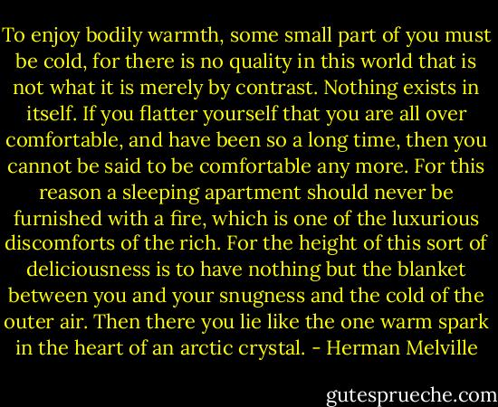 To enjoy bodily warmth, some small part of you must be cold, for there is no quality in this world that is not what it is merely by contrast. Nothing exists in itself. If you flatter yourself that you are all over comfortable, and have been so a long time, then you cannot be said to be comfortable any more. For this reason a sleeping apartment should never be furnished with a fire, which is one of the luxurious discomforts of the rich. For the height of this sort of deliciousness is to have nothing but the blanket between you and your snugness and the cold of the outer air. Then there you lie like the one warm spark in the heart of an arctic crystal. - Herman Melville
