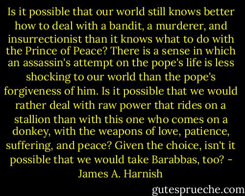 Is it possible that our world still knows better how to deal with a bandit, a murderer, and insurrectionist than it knows what to do with the Prince of Peace? There is a sense in which an assassin's attempt on the pope's life is less shocking to our world than the pope's forgiveness of him. Is it possible that we would rather deal with raw power that rides on a stallion than with this one who comes on a donkey, with the weapons of love, patience, suffering, and peace? Given the choice, isn't it possible that we would take Barabbas, too? - James A. Harnish