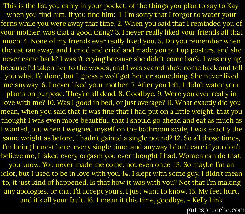 This is the list you carry in your pocket, of the things you plan to say to Kay, when you find him, if you find him:<br /><br />1. I’m sorry that I forgot to water your ferns while you were away that time.<br />2. When you said that I reminded you of your mother, was that a good thing?<br />3. I never really liked your friends all that much.<br />4. None of my friends ever really liked you.<br />5. Do you remember when the cat ran away, and I cried and cried and made you put up posters, and she never came back? I wasn’t crying because she didn’t come back. I was crying because I’d taken her to the woods, and I was scared she’d come back and tell you what I’d done, but I guess a wolf got her, or something. She never liked me anyway.<br />6. I never liked your mother.<br />7. After you left, I didn’t water your plants on purpose. They’re all dead.<br />8. Goodbye.<br />9. Were you ever really in love with me?<br />10. Was I good in bed, or just average?<br />11. What exactly did you mean, when you said that it was fine that I had put on a little weight, that you thought I was even more beautiful, that I should go ahead and eat as much as I wanted, but when I weighed myself on the bathroom scale, I was exactly the same weight as before, I hadn’t gained a single pound?<br />12. So all those times, I’m being honest here, every single time, and anyway I don’t care if you don’t believe me, I faked every orgasm you ever thought I had. Women can do that, you know. You never made me come, not even once.<br />13. So maybe I’m an idiot, but I used to be in love with you.<br />14. I slept with some guy, I didn’t mean to, it just kind of happened. Is that how it was with you? Not that I’m making any apologies, or that I’d accept yours, I just want to know.<br />15. My feet hurt, and it’s all your fault.<br />16. I mean it this time, goodbye. - Kelly Link
