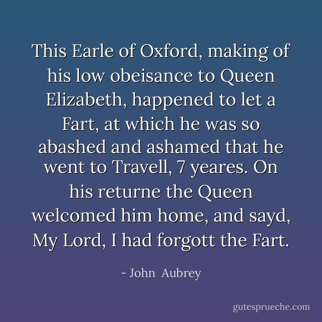 This Earle of Oxford, making of his low obeisance to Queen Elizabeth, happened to let a Fart, at which he was so abashed and ashamed that he went to Travell, 7 yeares. On his returne the Queen welcomed him home, and sayd, My Lord, I had forgott the Fart. - John  Aubrey