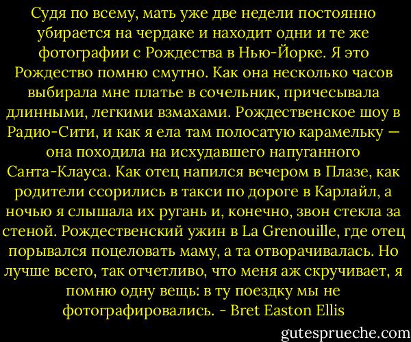 Судя по всему, мать уже две недели постоянно убирается на чердаке и находит одни и те же фотографии с Рождества в Нью-Йорке. Я это Рождество помню смутно. Как она несколько часов выбирала мне платье в сочельник, причесывала длинными, легкими взмахами. Рождественское шоу в Радио-Сити, и как я ела там полосатую карамельку — она походила на исхудавшего напуганного Санта-Клауса. Как отец напился вечером в Плазе, как родители ссорились в такси по дороге в Карлайл, а ночью я слышала их ругань и, конечно, звон стекла за стеной. Рождественский ужин в La Grenouille, где отец порывался поцеловать маму, а та отворачивалась. Но лучше всего, так отчетливо, что меня аж скручивает, я помню одну вещь: в ту поездку мы не фотографировались. - Bret Easton Ellis