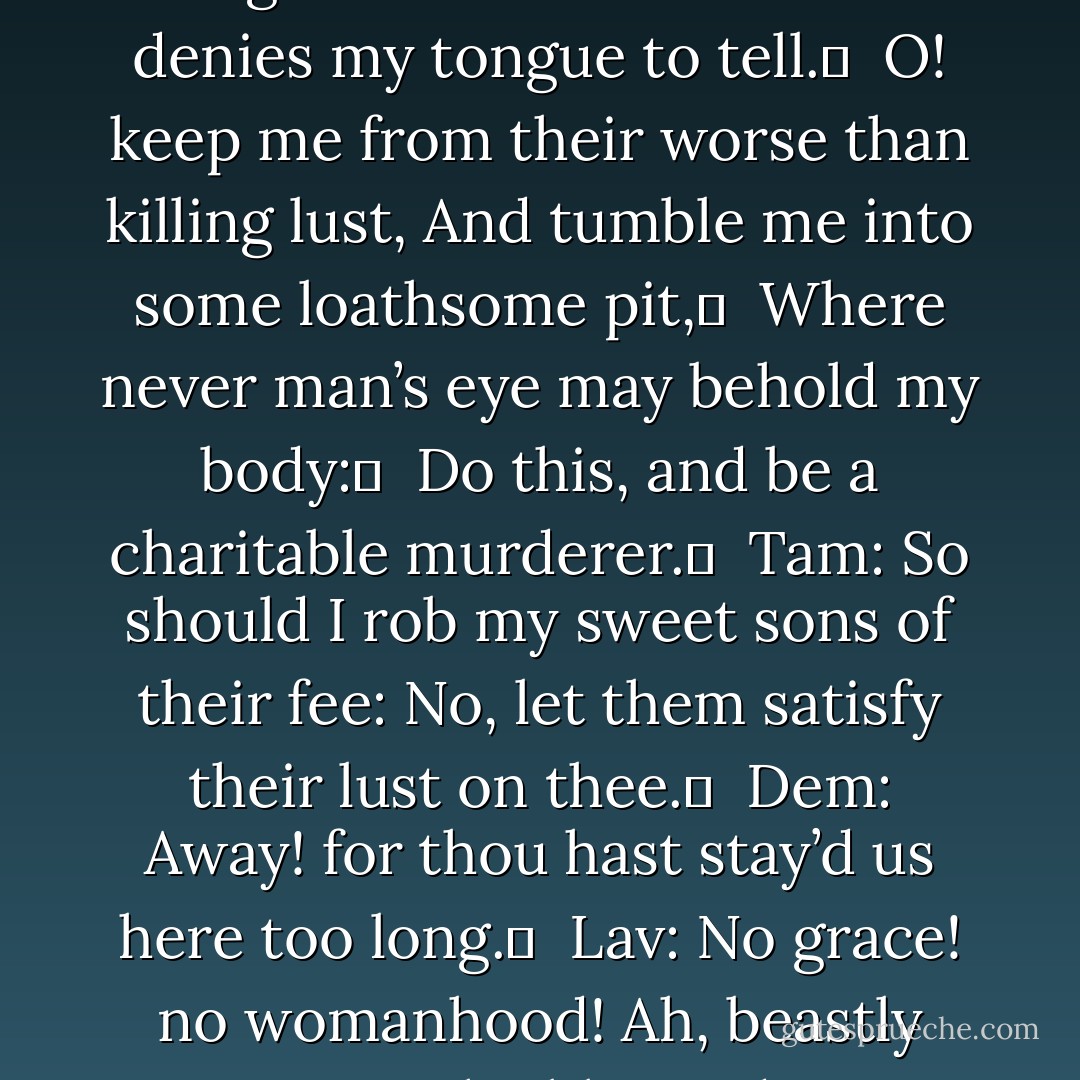 What begg’st thou then? fond woman, let me go.	 <br />Lav: ’Tis present death I beg; and one thing more That womanhood denies my tongue to tell.	 <br />O! keep me from their worse than killing lust,<br />And tumble me into some loathsome pit,	 <br />Where never man’s eye may behold my body:	 <br />Do this, and be a charitable murderer.	 <br />Tam: So should I rob my sweet sons of their fee:<br />No, let them satisfy their lust on thee.	 <br />Dem: Away! for thou hast stay’d us here too long.	 <br />Lav: No grace! no womanhood! Ah, beastly creature,	 <br />The blot and enemy to our general name.	<br />Confusion fall— - William Shakespeare