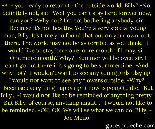-Are you ready to return to the outside world, Billy?<br />-No, definitely not, sir.<br />-Well, you can't stay here forever now, can you?<br />-Why not? I'm not bothering anybody, sir.<br />-Because it's not healthy. You're a very special young man, Billy. It's time you found that out on your own, out there. The world may not be as terrible as you think.<br />-I would like to stay here one more month, if I may, sir.<br />-One more month? Why?<br />-Summer will be over, sir. I can't go out there if it's going to be summertime.<br />-And why not?<br />-I wouldn't want to see any young girls playing. I would not want to see any flowers outside.<br />-Why?<br />-Because everything happy right now is going to die.<br />-But Billy...<br />-I would not like to be reminded of anything pretty.<br />-But Billy, of course, anything might...<br />-I would not like to be reminded.<br />-OK, OK. We will se what we can do, Billy. - Joe Meno