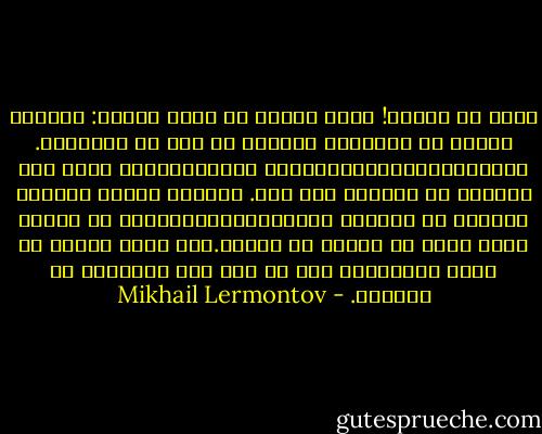 كذلك هم البشر! إنهم جميعا من طينة واحدة: يعرفون مقدما كل الجوانب السيئة في عمل من الأعمال. يساعدونك،وينصحونك،وقد يشجعونك،إذا رأوا أنه يستحيل أن يفعلوا غير ذلك. ولكنهم بعدئذ يغسلون أيديهم من الأمر، وينصرفون،مستائين، عن الشخص الذي تجرأ أن يتحمل كل تبعته.نعم إنهم جميعا من طينة واحدة،لا يشذ عن ذلك حتى أحسنهم، أو أذكاهم. - Mikhail Lermontov