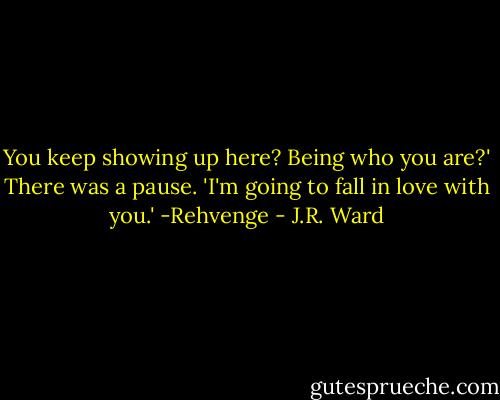 You keep showing up here? Being who you are?' There was a pause. 'I'm going to fall in love with you.' -Rehvenge - J.R. Ward