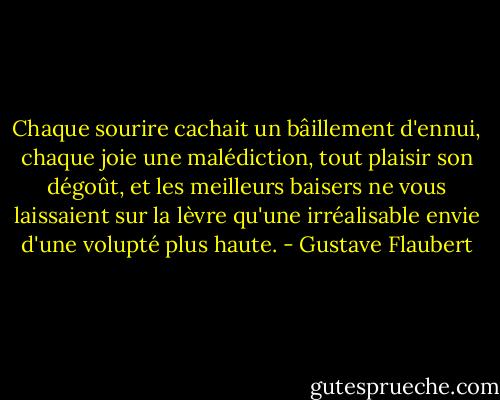 Chaque sourire cachait un bâillement d'ennui, chaque joie une malédiction, tout plaisir son dégoût, et les meilleurs baisers ne vous laissaient sur la lèvre qu'une irréalisable envie d'une volupté plus haute. - Gustave Flaubert
