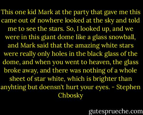 This one kid Mark at the party that gave me this came out of nowhere looked at the sky and told me to see the stars. So, I looked up, and we were in this giant dome like a glass snowball, and Mark said that the amazing white stars were really only holes in the black glass of the dome, and when you went to heaven, the glass broke away, and there was nothing of a whole sheet of star white, which is brighter than anyhting but doensn't hurt your eyes. - Stephen Chbosky