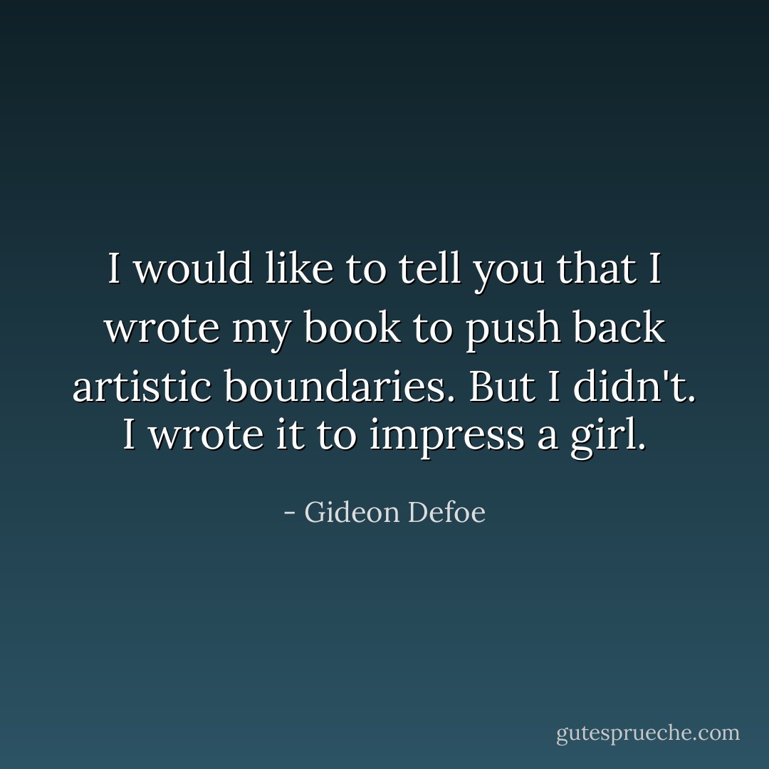 I would like to tell you that I wrote my book to push back artistic boundaries. But I didn't. I wrote it to impress a girl. - Gideon Defoe