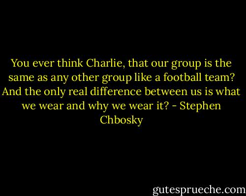 You ever think Charlie, that our group is the same as any other group like a football team? And the only real difference between us is what we wear and why we wear it? - Stephen Chbosky