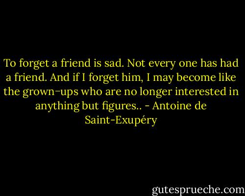 To forget a friend is sad. Not every one has had a friend. And if I forget him, I may become like the grown−ups who are no<br />longer interested in anything but figures.. - Antoine de Saint-Exupéry