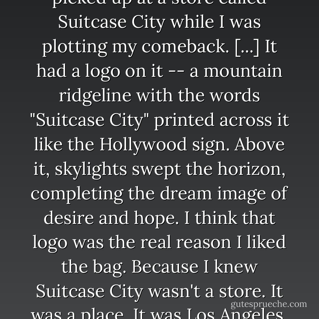 The bag was a hybrid I had picked up at a store called Suitcase City while I was plotting my comeback. [...] It had a logo on it -- a mountain ridgeline with the words "Suitcase City" printed across it like the Hollywood sign. Above it, skylights swept the horizon, completing the dream image of desire and hope. I think that logo was the real reason I liked the bag. Because I knew Suitcase City wasn't a store. It was a place. It was Los Angeles. - Michael Connelly