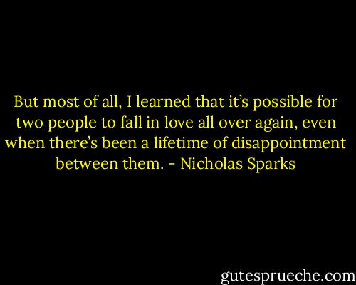 But most of all, I learned that it’s possible for two people to fall in love all over again, even when there’s been a lifetime of disappointment between them. - Nicholas Sparks