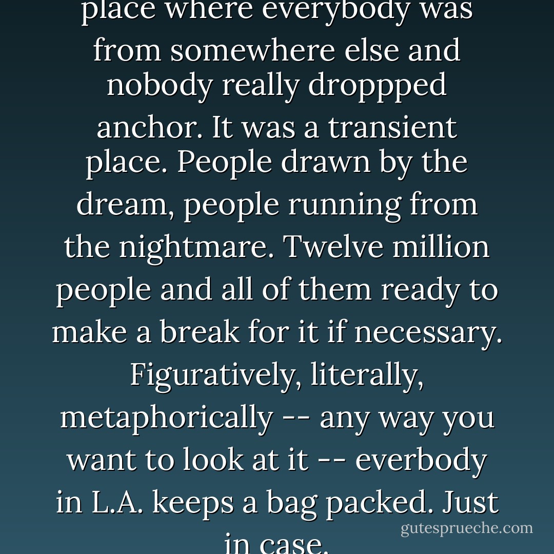 Los Angeles was the kind of place where everybody was from somewhere else and nobody really droppped anchor. It was a transient place. People drawn by the dream, people running from the nightmare. Twelve million people and all of them ready to make a break for it if necessary. Figuratively, literally, metaphorically -- any way you want to look at it -- everbody in L.A. keeps a bag packed. Just in case. - Michael Connelly