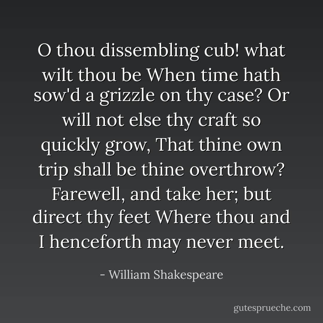 O thou dissembling cub! what wilt thou be<br />When time hath sow'd a grizzle on thy case?<br />Or will not else thy craft so quickly grow,<br />That thine own trip shall be thine overthrow?<br />Farewell, and take her; but direct thy feet<br />Where thou and I henceforth may never meet. - William Shakespeare