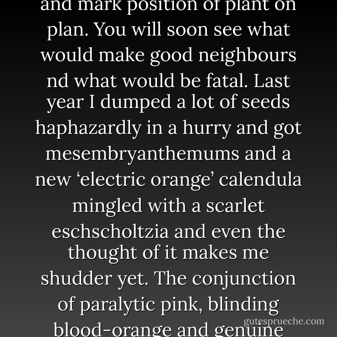 Note what the catalogue says about colour and height and time of flowering, choose the appropriate shade of crayon and mark position of plant on plan. You will soon see what would make good neighbours nd what would be fatal. Last year I dumped a lot of seeds haphazardly in a hurry and got mesembryanthemums and a new ‘electric orange’ calendula mingled with a scarlet eschscholtzia and even the thought of it makes me shudder yet. The conjunction of paralytic pink, blinding blood-orange and genuine clear scarlet was practically un-lookable at. I expected it to blow up at any moment, … - Ethelind Fearon