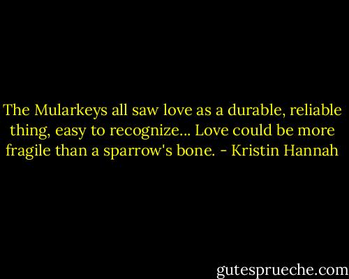 The Mularkeys all saw love as a durable, reliable thing, easy to recognize... Love could be more fragile than a sparrow's bone. - Kristin Hannah