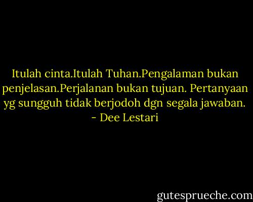 Itulah cinta.Itulah Tuhan.Pengalaman bukan penjelasan.Perjalanan bukan tujuan. Pertanyaan yg sungguh tidak berjodoh dgn segala jawaban. - Dee Lestari