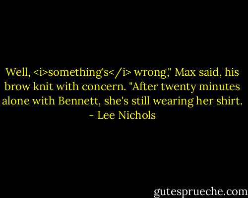 Well, <i>something's</i> wrong," Max said, his brow knit with concern. "After twenty minutes alone with Bennett, she's still wearing her shirt. - Lee Nichols