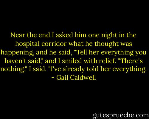 Near the end I asked him one night in the hospital corridor what he thought was happening, and he said, "Tell her everything you haven't said," and I smiled with relief. "There's nothing," I said. "I've already told her everything. - Gail Caldwell