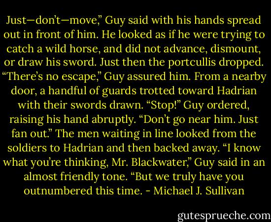 Just—don’t—move,” Guy said with his hands spread out in front of him. He looked as if he were trying to catch a wild horse, and did not advance, dismount, or draw his sword.<br />Just then the portcullis dropped.<br />“There’s no escape,” Guy assured him.<br />From a nearby door, a handful of guards trotted toward Hadrian with their swords drawn.<br />“Stop!” Guy ordered, raising his hand abruptly. “Don’t go near him. Just fan out.”<br />The men waiting in line looked from the soldiers to Hadrian and then backed away.<br />“I know what you’re thinking, Mr. Blackwater,” Guy said in an almost friendly tone. “But we truly have you outnumbered this time. - Michael J. Sullivan
