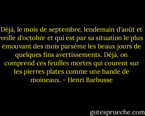 Déjà, le mois de septembre, lendemain d'août et veille d'octobre et qui est par sa situation le plus émouvant des mois parsème les beaux jours de quelques fins avertissements. Déjà, on comprend ces feuilles mortes qui courent sur les pierres plates comme une bande de moineaux. - Henri Barbusse