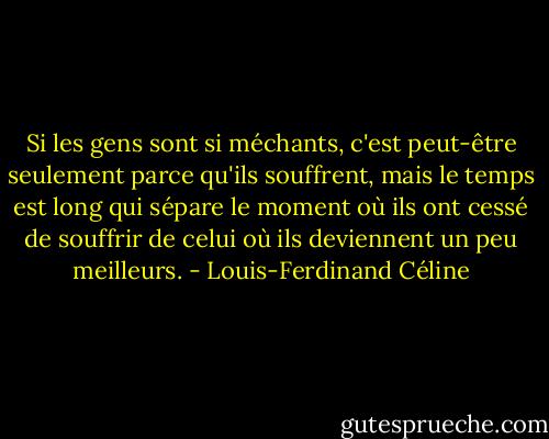 Si les gens sont si méchants, c'est peut-être seulement parce qu'ils souffrent, mais le temps est long qui sépare le moment où ils ont cessé de souffrir de celui où ils deviennent un peu meilleurs. - Louis-Ferdinand Céline